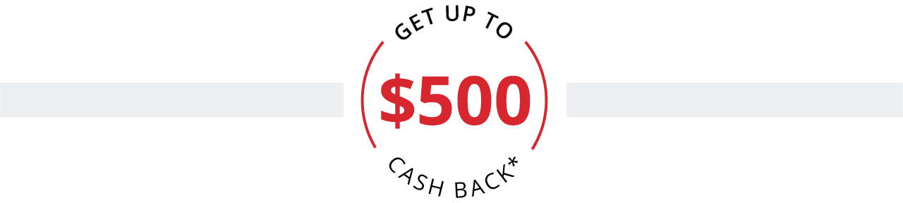 GET UP TO $500 CASH BACK*